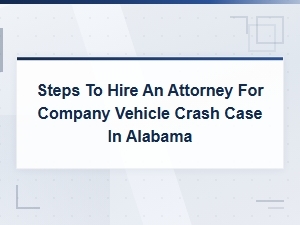 Steps to Hire an Attorney for a Company Vehicle Crash Case in Alabama