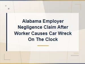 Alabama Employer Negligence Claims When Workers Cause Car Wrecks on the Clock